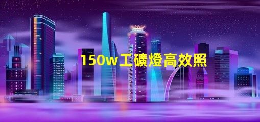 150w工礦燈高效照明解決方案,提升安全與生產(chǎn)力