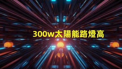 300w太陽能路燈高效能與節能的完美結合,您準備好了嗎