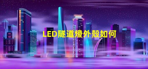 LED隧道燈外殼如何選擇耐用且安全的外殼材料