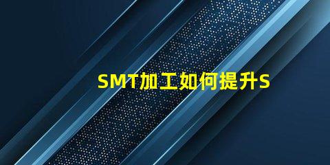 SMT加工如何提升SMT加工效率與質量