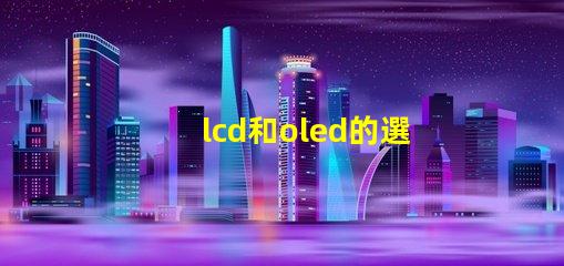 lcd和oled的選擇,哪種技術更適合你的項目LCD與OLED技術對比分析