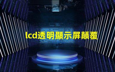 lcd透明顯示屏顛覆傳統的未來科技應用