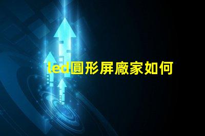 led圓形屏廠家如何選擇最具性價比的圓形屏生產(chǎn)商