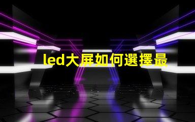 led大屏如何選擇最佳LED大屏以提升商業展示效果