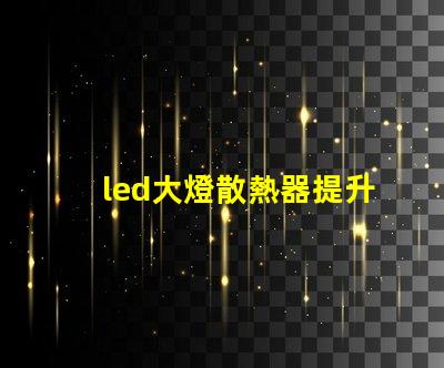 led大燈散熱器提升LED大燈性能的關鍵組件