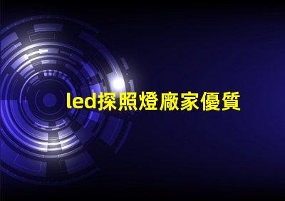 led探照燈廠家優質探照燈供應商的選擇指南