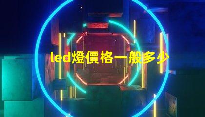 led燈價格一般多少揭示不同種類LED燈的價格區(qū)間