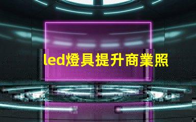 led燈具提升商業照明效率的關鍵選擇