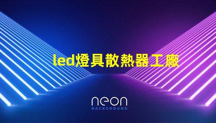 led燈具散熱器工廠揭秘優秀散熱器設計的秘訣