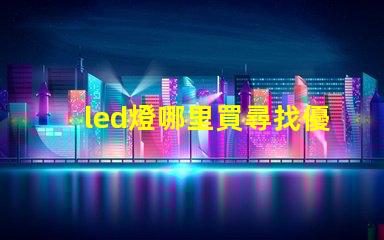 led燈哪里買尋找優質LED燈的最佳渠道