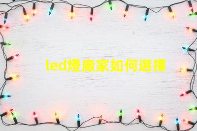 led燈廠家如何選擇高質(zhì)量LED燈制造商