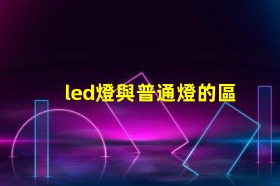 led燈與普通燈的區(qū)別深度揭秘LED燈的優(yōu)勢與劣勢