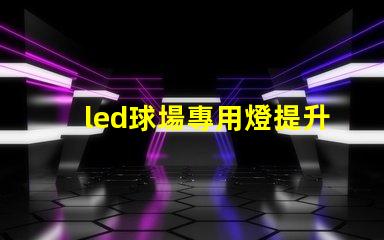 led球場專用燈提升運動表現的最佳照明選擇