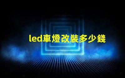 led車燈改裝多少錢揭示LED車燈改裝的真實費用