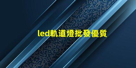 led軌道燈批發優質采購渠道揭秘,如何選擇最佳供貨商
