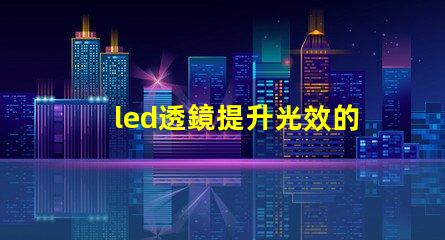 led透鏡提升光效的關鍵組件解析