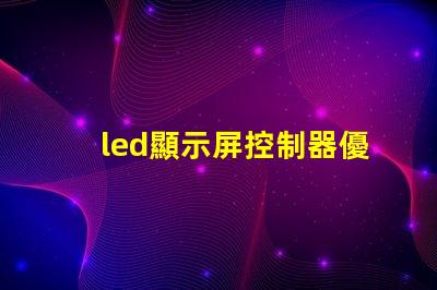 led顯示屏控制器優(yōu)化您的顯示屏管理效率的關鍵