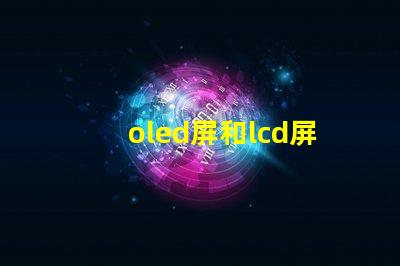 oled屏和lcd屏的區別是什么揭示顯示技術選擇的關鍵因素