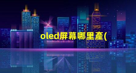 oled屏幕哪里產(chǎn)的揭秘全球OLED屏幕生產(chǎn)基地