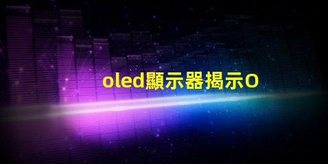 oled顯示器揭示OLED顯示器的優勢與選擇指南