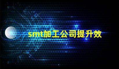smt加工公司提升效率與品質(zhì)的最佳伙伴