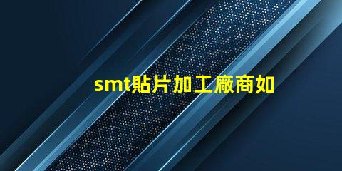 smt貼片加工廠商如何選擇高效可靠的合作伙伴