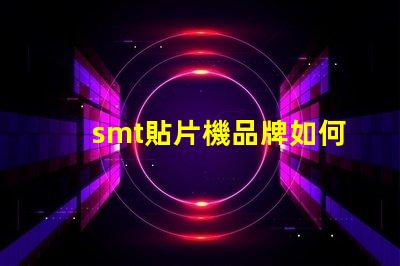 smt貼片機品牌如何選擇最佳品牌提升生產效率
