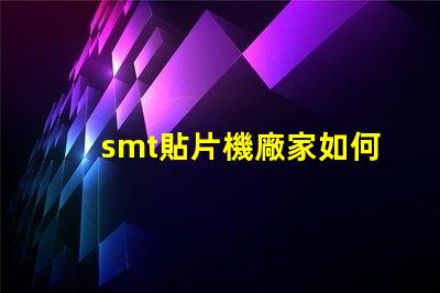 smt貼片機廠家如何選擇優質供應商提升生產效率