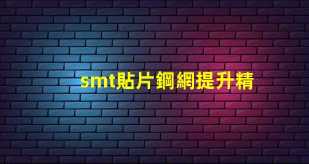 smt貼片鋼網提升精度的關鍵工具為何不可忽視