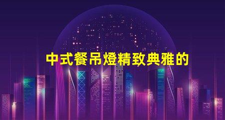 中式餐吊燈精致典雅的餐廳照明選擇,你準備好了嗎