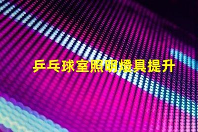 乒乓球室照明燈具提升比賽體驗的最佳選擇