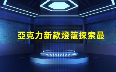 亞克力新款燈籠探索最新設(shè)計與應(yīng)用的魅力