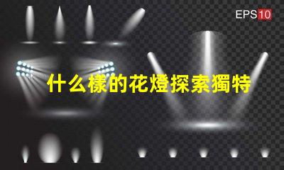 什么樣的花燈探索獨特花燈設計的魅力