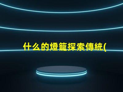 什么的燈籠探索傳統(tǒng)與現(xiàn)代燈籠設(shè)計(jì)的魅力