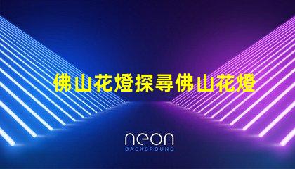 佛山花燈探尋佛山花燈的獨特魅力與文化