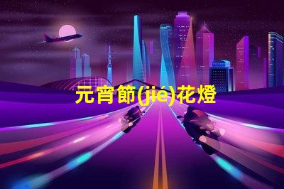 元宵節(jié)花燈種類探索多樣花燈,點(diǎn)亮節(jié)日氛圍