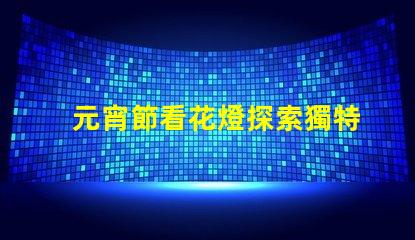 元宵節看花燈探索獨特花燈創造的節日魅力