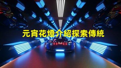 元宵花燈介紹探索傳統文化中的燈籠藝術