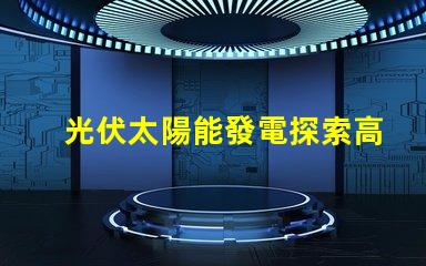 光伏太陽能發電探索高效能解決方案,降低能源成本