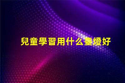 兒童學習用什么臺燈好最佳學習臺燈選擇指南