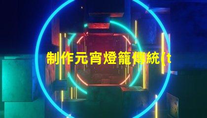 制作元宵燈籠傳統(tǒng)手工藝與現(xiàn)代設(shè)計的完美結(jié)合