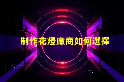 制作花燈廠商如何選擇最佳花燈供應(yīng)商