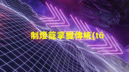 制燈籠掌握傳統(tǒng)手工藝的秘訣,你還在等什么