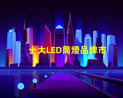 十大LED筒燈品牌市場(chǎng)領(lǐng)先品牌的全景分析
