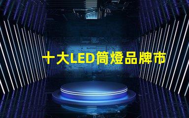 十大LED筒燈品牌市場領先品牌的全景分析