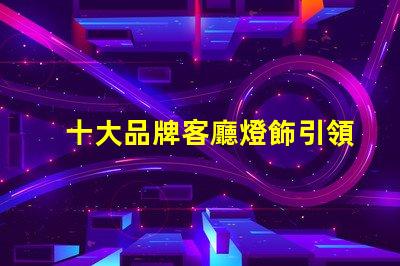 十大品牌客廳燈飾引領(lǐng)家居照明的設(shè)計與品質(zhì)