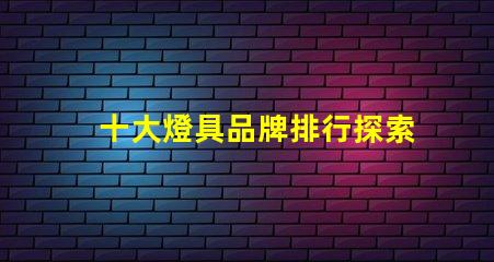 十大燈具品牌排行探索行業(yè)頂尖品牌,提升采購(gòu)決策