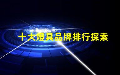十大燈具品牌排行探索行業頂尖品牌,提升采購決策