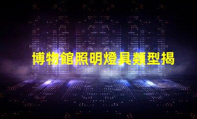 博物館照明燈具類型揭示最佳照明選擇的秘密