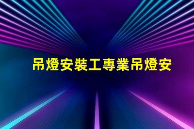 吊燈安裝工專業吊燈安裝服務詳解,提升空間美感